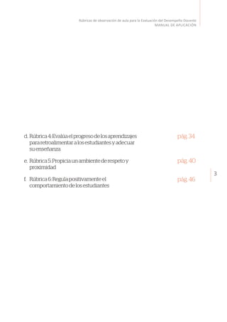 3
Rúbricas de observación de aula para la Evaluación del Desempeño Docente
MANUAL DE APLICACIÓN
d.	Rúbrica4:Evalúaelprogresodelosaprendizajes
pararetroalimentaralosestudiantesyadecuar
suenseñanza
e.	 Rúbrica5:Propiciaunambientederespetoy
proximidad
f.	 Rúbrica6:Regulapositivamenteel
comportamientodelosestudiantes
pág.34
pág.40
pág.46
 
