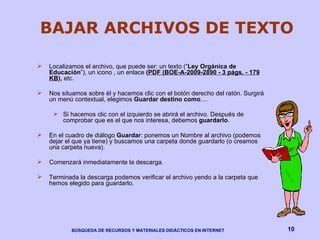 BAJAR ARCHIVOS DE TEXTO Localizamos el archivo, que puede ser: un texto (“ Ley Orgánica de Educación ”), un icono , un enlace  ( PDF (BOE-A-2009-2890 - 3 págs. - 179 KB ),  etc.  Nos situamos sobre él y hacemos clic con el botón derecho del ratón. Surgirá un menú contextual, elegimos  Guardar destino como ....  Si hacemos clic con el izquierdo se abrirá el archivo. Después de comprobar que es el que nos interesa, debemos  guardarlo . En el cuadro de diálogo  Guardar : ponemos un Nombre al archivo (podemos dejar el que ya tiene) y buscamos una carpeta donde guardarlo (o creamos una carpeta nueva). Comenzará inmediatamente la descarga.  Terminada la descarga podemos verificar el archivo yendo a la carpeta que hemos elegido para guardarlo. 