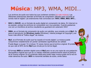 Música : MP3, WMA, MIDI… Los archivos de audio son todos los que contienen sonidos ( no solo música ). Las diferentes extensiones atienden al formato de compresión utilizado para convertir el sonido real en digital. Las extensiones más conocidas son:  WAV, WMA, MIDI, MP3… WAV  (o  WAVE ), es un formato de audio digital sin compresión de datos. En Internet no es popular, porque los archivos sin compresión son muy grandes. Cuando grabamos voz con un micrófono el archivo resultante se guardará con extensión WAV  WMA ,  es un formato de compresión de audio con pérdida, que compite con el  Mp3 . Es para el  reproductor de  Windows media  ( Windows). Intenta proteger el Copyright y así hacer más difícil el  " tráfico ilegal "  de música. Mp3 , es el formato de audio que ha copado el mundo digital. La música puede comprimirse notablemente sin perder cantidades significativas de calidad.  Puede llegar a ocupar 12 e incluso 15 veces menos que el archivo original. El problema es que casi el 90% de los  Mp3  que circula por la red es ilegal.  El formato  MIDI  es también digital como el  Mp3  pero no es una copia de una grabación discográfica original sino que es un trabajo realizado posteriormente sobre la partitura de la música original. Es el contenido ideal para poder bajar música gratis de la red sin violar derechos de autor.  MIDI  no transmite señales de audio, emite datos. 