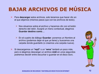BAJAR ARCHIVOS DE MÚSICA Para  descargar  estos archivos, solo tenemos que hacer clic en el que elijamos (mismos pasos que con los archivos de texto).  Nos situamos sobre el archivo y hacemos clic con el botón derecho del ratón. Surgirá un menú contextual, elegimos  Guardar destino como ....  En el cuadro de diálogo  Guardar : ponemos un Nombre al archivo (podemos dejar el que ya tiene) y buscamos una carpeta donde guardarlo (o creamos una carpeta nueva). Si descargamos un " mp3 " o un “ wma ” tardará un poco más, pero si elegimos descargar un archivo  midi  en unos segundos podremos decidir entre escuchar o guardar en el disco duro. 