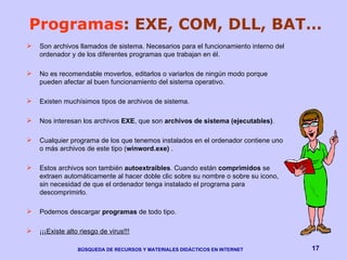 Programas : EXE, COM, DLL, BAT… Son archivos llamados de sistema. Necesarios para el funcionamiento interno del ordenador y de los diferentes programas que trabajan en él. No es recomendable moverlos, editarlos o variarlos de ningún modo porque pueden afectar al buen funcionamiento del sistema operativo.  Existen muchísimos tipos de archivos de sistema. Nos interesan los archivos  EXE , que son  archivos de sistema (ejecutables) .  Cualquier programa de los que tenemos instalados en el ordenador contiene uno o más archivos de este tipo ( winword.exe)  .  Estos archivos son también  autoextraibles . Cuando están  comprimidos  se extraen automáticamente al hacer doble clic sobre su nombre o sobre su icono, sin necesidad de que el ordenador tenga instalado el programa para descomprimirlo. Podemos descargar  programas  de todo tipo.  ¡¡¡ Existe alto riesgo de virus!!! 