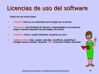 Licencias de uso del software Suele ser de varios tipos: Licencia : Uso en un ordenador por el pago de un precio. Shareware : Uso limitado en tiempo o capacidades, si se quieres seguir usando después hay que pagar un precio. Freeware : Usar y copiar ilimitado, el precio es cero. Software libre : Usar, copiar, estudiar, modificar, redistribuir. Código fuente incluido. Gratuito.  GPL  (Licencia Pública General)  