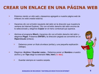 CREAR UN ENLACE EN UNA PÁGINA WEB Estamos viendo un sitio web y deseamos agregarlo a nuestra página web de enlaces (no está creada todavía) Hacemos clic con el botón izquierdo del ratón en la dirección que muestra la ventana de Internet Explorer. Clic con el botón derecho del ratón encima de lo seleccionado y elegimos  Copiar  en el menú contextual que aparece. Abrimos el programa  Word  y hacemos clic con el botón derecho del ratón y elegimos  Pegar.  Pulsamos  ENTER  y la dirección pegada se convertirá en un  Hipervínculo  (enlace).  Debemos poner un título al enlace (arriba) y una pequeña explicación (debajo). Elegimos:  Archivo / Guardar como...  Debemos poner un  Nombre  a nuestro archivo y en  Tipo  elegir la extensión  htm, html  ( no  doc ). Guardar siempre en nuestra carpeta. 