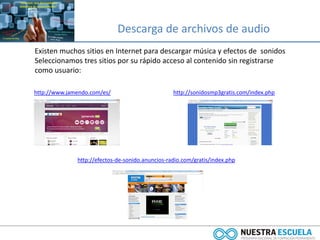Descarga de archivos de audio
Existen muchos sitios en Internet para descargar música y efectos de sonidos
Seleccionamos tres sitios por su rápido acceso al contenido sin registrarse
como usuario:
http://efectos-de-sonido.anuncios-radio.com/gratis/index.php
http://sonidosmp3gratis.com/index.phphttp://www.jamendo.com/es/