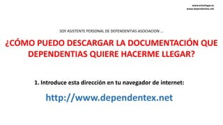¿CÓMO PUEDO DESCARGAR LA DOCUMENTACIÓN QUE
DEPENDENTIAS QUIERE HACERME LLEGAR?
1. Introduce esta dirección en tu navegador de internet:
http://www.dependentex.net
SOY ASISTENTE PERSONAL DE DEPENDENTIAS ASOCIACION ...
www.entuhogar.es
www.dependentias.net
 