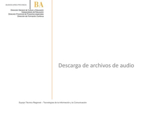 Descarga de archivos de audio
Equipo Técnico Regional – Tecnologías de la Información y la Comunicación
 