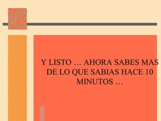 Y LISTO … AHORA SABES MAS
 DE LO QUE SABIAS HACE 10
        MINUTOS …
 