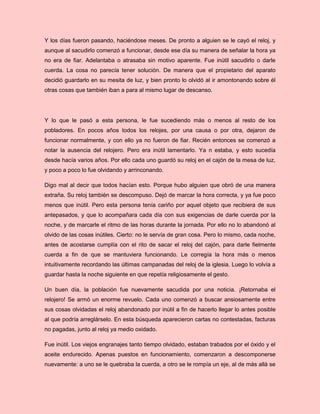 Y los días fueron pasando, haciéndose meses. De pronto a alguien se le cayó el reloj, y
aunque al sacudirlo comenzó a funcionar, desde ese día su manera de señalar la hora ya
no era de fiar. Adelantaba o atrasaba sin motivo aparente. Fue inútil sacudirlo o darle
cuerda. La cosa no parecía tener solución. De manera que el propietario del aparato
decidió guardarlo en su mesita de luz, y bien pronto lo olvidó al ir amontonando sobre él
otras cosas que también iban a para al mismo lugar de descanso.
Y lo que le pasó a esta persona, le fue sucediendo más o menos al resto de los
pobladores. En pocos años todos los relojes, por una causa o por otra, dejaron de
funcionar normalmente, y con ello ya no fueron de fiar. Recién entonces se comenzó a
notar la ausencia del relojero. Pero era inútil lamentarlo. Ya n estaba, y esto sucedía
desde hacía varios años. Por ello cada uno guardó su reloj en el cajón de la mesa de luz,
y poco a poco lo fue olvidando y arrinconando.
Digo mal al decir que todos hacían esto. Porque hubo alguien que obró de una manera
extraña. Su reloj también se descompuso. Dejó de marcar la hora correcta, y ya fue poco
menos que inútil. Pero esta persona tenía cariño por aquel objeto que recibiera de sus
antepasados, y que lo acompañara cada día con sus exigencias de darle cuerda por la
noche, y de marcarle el ritmo de las horas durante la jornada. Por ello no lo abandonó al
olvido de las cosas inútiles. Cierto: no le servía de gran cosa. Pero lo mismo, cada noche,
antes de acostarse cumplía con el rito de sacar el reloj del cajón, para darle fielmente
cuerda a fin de que se mantuviera funcionando. Le corregía la hora más o menos
intuitivamente recordando las últimas campanadas del reloj de la iglesia. Luego lo volvía a
guardar hasta la noche siguiente en que repetía religiosamente el gesto.
Un buen día, la población fue nuevamente sacudida por una noticia. ¡Retornaba el
relojero! Se armó un enorme revuelo. Cada uno comenzó a buscar ansiosamente entre
sus cosas olvidadas el reloj abandonado por inútil a fin de hacerlo llegar lo antes posible
al que podría arreglárselo. En esta búsqueda aparecieron cartas no contestadas, facturas
no pagadas, junto al reloj ya medio oxidado.
Fue inútil. Los viejos engranajes tanto tiempo olvidado, estaban trabados por el óxido y el
aceite endurecido. Apenas puestos en funcionamiento, comenzaron a descomponerse
nuevamente: a uno se le quebraba la cuerda, a otro se le rompía un eje, al de más allá se
 
