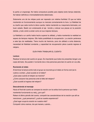 le partía un engranaje. No había compostura posible para objetos tanto tiempo detenido.
Se habían definitiva e irremediablemente deteriorado.
Solamente uno de los relojes pudo ser reparado con relativa facilidad. El que se había
mantenido en funcionamiento aunque no marcara correctamente la hora. La fidelidad de
su dueño que cada noche le diera cuerda, había mantenido su maquinaria lubricada y en
buen estado. Bastó con enderezarle el eje torcido y colocar sus piezas en la posición
debida, y todo volvió a andar como en sus mejores tiempos.
La fidelidad a un cariño había hecho superar la utilidad, y había mantenido la realidad en
espera de tiempos mejores. Ello había posibilitado la recuperación. La oración pertenece
a este tipo de realidades. Tiene mucho de herencia, poco de utilidad a corta distancia,
necesidad de fidelidad constante, y capacidad de recuperación plena cuando regrese el
relojero.
GUÍA PARA TRABAJAR EL CUENTO
Lectura
Realizar la lectura del cuento en grupo. Es importante que todos los presentes tengan una
copia del texto. Se pueden ir turnando dos o tres personas para leer el cuento en voz alta.
Rumiando el relato
Al terminar la lectura entre todo el grupo se reconstruye el relato en forma oral (se lo
vuelve a contar). ¿Qué sucede en el relato?
¿Qué pasa cuando el relojero se marcha?
¿Cómo actuaron las personas ante la falta del relojero?
¿Qué sucedió al regreso del relojero?
Descubriendo el mensaje
Hacia el final del cuento se compara la oración con la actitud de la persona que había
mantenido funcionando su reloj, ¿por qué?
Releer el último párrafo del cuento, compartir las características de la oración que allí se
mencionan, ¿qué pensamos? ¿cuál es nuestra experiencia?
¿Qué lugar ocupa la oración en nuestra vida?
Compartir cómo oramos, de qué manera, cuándo...
 