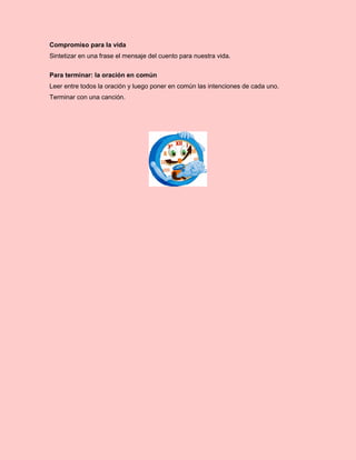Compromiso para la vida
Sintetizar en una frase el mensaje del cuento para nuestra vida.
Para terminar: la oración en común
Leer entre todos la oración y luego poner en común las intenciones de cada uno.
Terminar con una canción.
 