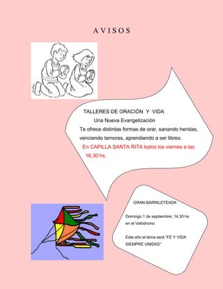 A V I S O S
TALLERES DE ORACIÓN Y VIDA
Una Nueva Evangelización
Te ofrece distintas formas de orar, sanando heridas,
venciendo temores, aprendiendo a ser libres.
En CAPILLA SANTA RITA todos los viernes a las
16,30 hs.
Llevar: Biblia, cuaderno, lapicera.
GRAN BARRILETEADA
Domingo 1 de septiembre; 14,30 hs
en el Velódromo
Este año el lema será “FE Y VIDA
SIEMPRE UNIDAS”
 