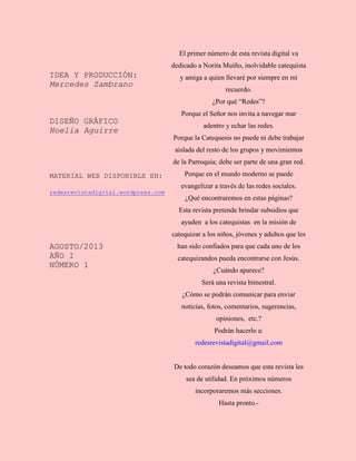 IDEA Y PRODUCCIÓN:
Mercedes Zambrano
DISEÑO GRÁFICO
Noelia Aguirre
MATERIAL WEB DISPONIBLE EN:
redesrevistadigital.wordpress.com
AGOSTO/2013
AÑO I
NÚMERO 1
El primer número de esta revista digital va
dedicado a Norita Muiño, inolvidable catequista
y amiga a quien llevaré por siempre en mi
recuerdo.
¿Por qué “Redes”?
Porque el Señor nos invita a navegar mar
adentro y echar las redes.
Porque la Catequesis no puede ni debe trabajar
aislada del resto de los grupos y movimientos
de la Parroquia; debe ser parte de una gran red.
Porque en el mundo moderno se puede
evangelizar a través de las redes sociales.
¿Qué encontraremos en estas páginas?
Esta revista pretende brindar subsidios que
ayuden a los catequistas en la misión de
catequizar a los niños, jóvenes y adultos que les
han sido confiados para que cada uno de los
catequizandos pueda encontrarse con Jesús.
¿Cuándo aparece?
Será una revista bimestral.
¿Cómo se podrán comunicar para enviar
noticias, fotos, comentarios, sugerencias,
opiniones, etc.?
Podrán hacerlo a:
redesrevistadigital@gmail.com
De todo corazón deseamos que esta revista les
sea de utilidad. En próximos números
incorporaremos más secciones.
Hasta pronto.-
 