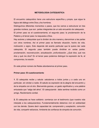 METODOLOGIA CATEQUISTICA
El encuentro catequístico tiene una estructura específica y propia, que sigue la
lógica del diálogo entre Dios y los hombres.
Distinguimos diferentes momentos o pasos, que los vamos a estructurar en tres
grandes núcleos, que son partes integrantes de un solo encuentro de catequesis.
El primer paso es el cuestionamiento; el segundo paso: la proclamación de la
Palabra y el tercer paso: la respuesta a Dios.
Hay autores y catequistas que lo dividen de otra manera y denominan a las partes
con otros nombres. Así el primer paso es llamado situación, hecho de vida,
motivación o signo. Esto depende del acento particular que le quiera dar cada
catequista. El segundo paso también puede dividirse en varias partes:
proclamación, reconstrucción, actualización, profundización. ¿Qué dice, qué nos
dice y qué me dice? En el tercer paso podemos distinguir la expresión de fe, el
compromiso, la oración.
En este primer número de Redes abordaremos el primer paso.
Primer paso: El cuestionamiento
1. El catequista recibe y saluda :saludamos a todos juntos y a cada uno en
particular, sin olvidar a nadie. El saludo es expresión de la alegría del encuentro y
de la simpatía con el otro. Bienvenida gozosa, un gesto significativo y una palabra
entusiasta que “salga del alma”. El catequizando debe sentirse recibido como un
amigo. Recibimiento cordial.
2. El catequista se hace solidario: comienza con el testimonio (que nuestra vida
interpele a los catequizandos). Fundamentalmente debemos vivir en solidaridad
con los demás. Quiere decir capacidad de: comprensión y aceptación, comunión
de vida, compartir esfuerzos. Ambiente de confianza de simpatía de comunión.
 
