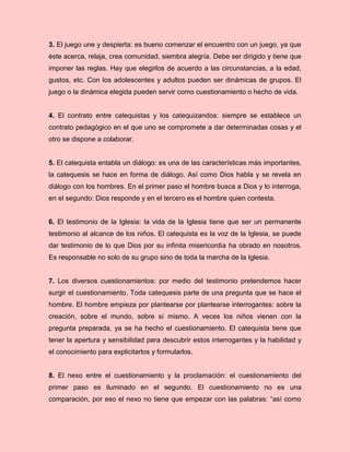 3. El juego une y despierta: es bueno comenzar el encuentro con un juego, ya que
éste acerca, relaja, crea comunidad, siembra alegría. Debe ser dirigido y tiene que
imponer las reglas. Hay que elegirlos de acuerdo a las circunstancias, a la edad,
gustos, etc. Con los adolescentes y adultos pueden ser dinámicas de grupos. El
juego o la dinámica elegida pueden servir como cuestionamiento o hecho de vida.
4. El contrato entre catequistas y los catequizandos: siempre se establece un
contrato pedagógico en el que uno se compromete a dar determinadas cosas y el
otro se dispone a colaborar.
5. El catequista entabla un diálogo: es una de las características más importantes,
la catequesis se hace en forma de diálogo. Así como Dios habla y se revela en
diálogo con los hombres. En el primer paso el hombre busca a Dios y lo interroga,
en el segundo: Dios responde y en el tercero es el hombre quien contesta.
6. El testimonio de la Iglesia: la vida de la Iglesia tiene que ser un permanente
testimonio al alcance de los niños. El catequista es la voz de la Iglesia, se puede
dar testimonio de lo que Dios por su infinita misericordia ha obrado en nosotros.
Es responsable no solo de su grupo sino de toda la marcha de la Iglesia.
7. Los diversos cuestionamientos: por medio del testimonio pretendemos hacer
surgir el cuestionamiento. Toda catequesis parte de una pregunta que se hace el
hombre. El hombre empieza por plantearse por plantearse interrogantes: sobre la
creación, sobre el mundo, sobre sí mismo. A veces los niños vienen con la
pregunta preparada, ya se ha hecho el cuestionamiento. El catequista tiene que
tener la apertura y sensibilidad para descubrir estos interrogantes y la habilidad y
el conocimiento para explicitarlos y formularlos.
8. El nexo entre el cuestionamiento y la proclamación: el cuestionamiento del
primer paso es iluminado en el segundo. El cuestionamiento no es una
comparación, por eso el nexo no tiene que empezar con las palabras: “así como
 