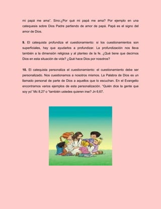 mi papá me ama”. Sino:¿Por qué mi papá me ama? Por ejemplo en una
catequesis sobre Dios Padre partiendo de amor de papá. Papá es el signo del
amor de Dios.
9. El catequista profundiza el cuestionamiento: si los cuestionamientos son
superficiales, hay que ayudarlos a profundizar. La profundización nos lleva
también a la dimensión religiosa y al planteo de la fe. ¿Qué tiene que decirnos
Dios en esta situación de vida? ¿Qué hace Dios por nosotros?
10. El catequista personaliza el cuestionamiento: el cuestionamiento debe ser
personalizado. Nos cuestionamos a nosotros mismos. La Palabra de Dios es un
llamado personal de parte de Dios a aquellos que lo escuchan. En el Evangelio
encontramos varios ejemplos de esta personalización. “Quién dice la gente que
soy yo” Mc 8,27 o “también ustedes quieren irse? Jn 6,67.
 