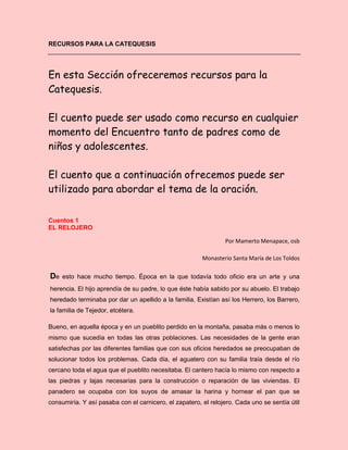 RECURSOS PARA LA CATEQUESIS
En esta Sección ofreceremos recursos para la
Catequesis.
El cuento puede ser usado como recurso en cualquier
momento del Encuentro tanto de padres como de
niños y adolescentes.
El cuento que a continuación ofrecemos puede ser
utilizado para abordar el tema de la oración.
Cuentos 1
EL RELOJERO
Por Mamerto Menapace, osb
Monasterio Santa María de Los Toldos
De esto hace mucho tiempo. Época en la que todavía todo oficio era un arte y una
herencia. El hijo aprendía de su padre, lo que éste había sabido por su abuelo. El trabajo
heredado terminaba por dar un apellido a la familia. Existían así los Herrero, los Barrero,
la familia de Tejedor, etcétera.
Bueno, en aquella época y en un pueblito perdido en la montaña, pasaba más o menos lo
mismo que sucedía en todas las otras poblaciones. Las necesidades de la gente eran
satisfechas por las diferentes familias que con sus oficios heredados se preocupaban de
solucionar todos los problemas. Cada día, el aguatero con su familia traía desde el río
cercano toda el agua que el pueblito necesitaba. El cantero hacía lo mismo con respecto a
las piedras y lajas necesarias para la construcción o reparación de las viviendas. El
panadero se ocupaba con los suyos de amasar la harina y hornear el pan que se
consumiría. Y así pasaba con el carnicero, el zapatero, el relojero. Cada uno se sentía útil
 