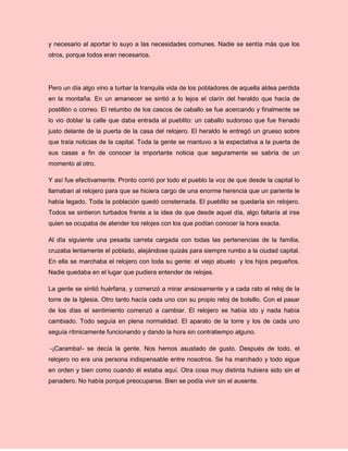 y necesario al aportar lo suyo a las necesidades comunes. Nadie se sentía más que los
otros, porque todos eran necesarios.
Pero un día algo vino a turbar la tranquila vida de los pobladores de aquella aldea perdida
en la montaña. En un amanecer se sintió a lo lejos el clarín del heraldo que hacía de
postillón o correo. El retumbo de los cascos de caballo se fue acercando y finalmente se
lo vio doblar la calle que daba entrada al pueblito: un caballo sudoroso que fue frenado
justo delante de la puerta de la casa del relojero. El heraldo le entregó un grueso sobre
que traía noticias de la capital. Toda la gente se mantuvo a la expectativa a la puerta de
sus casas a fin de conocer la importante noticia que seguramente se sabría de un
momento al otro.
Y así fue efectivamente. Pronto corrió por todo el pueblo la voz de que desde la capital lo
llamaban al relojero para que se hiciera cargo de una enorme herencia que un pariente le
había legado. Toda la población quedó consternada. El pueblito se quedaría sin relojero.
Todos se sintieron turbados frente a la idea de que desde aquel día, algo faltaría al irse
quien se ocupaba de atender los relojes con los que podían conocer la hora exacta.
Al día siguiente una pesada carreta cargada con todas las pertenencias de la familia,
cruzaba lentamente el poblado, alejándose quizás para siempre rumbo a la ciudad capital.
En ella se marchaba el relojero con toda su gente: el viejo abuelo y los hijos pequeños.
Nadie quedaba en el lugar que pudiera entender de relojes.
La gente se sintió huérfana, y comenzó a mirar ansiosamente y a cada rato el reloj de la
torre de la Iglesia. Otro tanto hacía cada uno con su propio reloj de bolsillo. Con el pasar
de los días el sentimiento comenzó a cambiar. El relojero se había ido y nada había
cambiado. Todo seguía en plena normalidad. El aparato de la torre y los de cada uno
seguía rítmicamente funcionando y dando la hora sin contratiempo alguno.
-¡Caramba!- se decía la gente. Nos hemos asustado de gusto. Después de todo, el
relojero no era una persona indispensable entre nosotros. Se ha marchado y todo sigue
en orden y bien como cuando él estaba aquí. Otra cosa muy distinta hubiera sido sin el
panadero. No había porqué preocuparse. Bien se podía vivir sin el ausente.
 