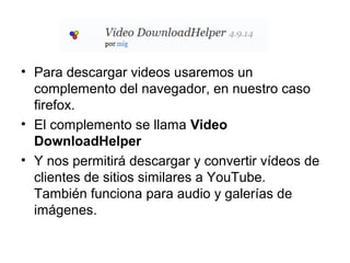 • Para descargar videos usaremos un
complemento del navegador, en nuestro caso
firefox.
• El complemento se llama Video
DownloadHelper
• Y nos permitirá descargar y convertir vídeos de
clientes de sitios similares a YouTube.
También funciona para audio y galerías de
imágenes.