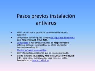 Pasos previos instalación
antivirus
• Antes de instalar el producto, se recomienda hacer lo
siguiente:
• Compruebe que el equipo cumple los requisitos del sistema
para Kaspersky Anti-Virus 2016.
• Compruebe si hay otros productos de Kaspersky Lab o
software antivirus incompatible de otros fabricantes
instalados en el equipo.
• Elimine software incompatible.
• Cierre todas las aplicaciones que se están ejecutando.
• Si está instalando Kaspersky Anti-Virus 2016 en Windows 8
/ 8.1, para iniciar la instalación, haga clic en el botón
Escritorio en la interfaz del Inicio.
 