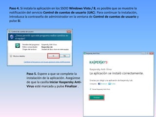 Paso 4. Si instala la aplicación en los SSOO Windows Vista / 8, es posible que se muestre la
notificación del servicio Control de cuentas de usuario (UAC). Para continuar la instalación,
introduzca la contraseña de administrador en la ventana de Control de cuentas de usuario y
pulse Sí.
Paso 5. Espere a que se complete la
instalación de la aplicación. Asegúrese
de que la casilla Iniciar Kaspersky Anti-
Virus esté marcada y pulse Finalizar .
 