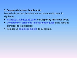 5. Después de instalar la aplicación
Después de instalar la aplicación, se recomienda hacer lo
siguiente:
• Actualizar las bases de datos de Kaspersky Anti-Virus 2016.
• Comprobar el estado de seguridad del equipo en la ventana
principal de la aplicación.
• Realizar un análisis completo de su equipo.
 