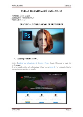 PROGRAMACION J.M.VELAZ
ANGIE AUQUI Página 1
UNIDAD EDUCATIVA JOSÈ MARÌA VÈLAZ
NOMBRE: ANGIE AUQUI
CURSO: 5 TO “INFORMÀTICA”
FECHA: 2017-11-25
DESCARGA E INSTALACIÒN DE PHOTOSHOP
 Descargar Photoshop CC
Visite el catálogo de aplicaciones de Creative Cloud. Busque Photoshop y haga clic
en Descargar.
Si no ha iniciado sesión, se le solicitará que lo haga con su Adobe ID y su contraseña. Siga las
instrucciones que aparecen en pantalla.
 