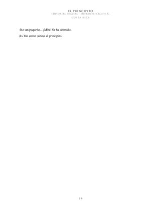 El Principito
EDITORIAL DIGITAL - IMPRENTA NACIONAL
c o s t a r i c a
1 4
-No tan pequeño... ¡Mira! Se ha dormido.
Así fue como conocí al principito.
 