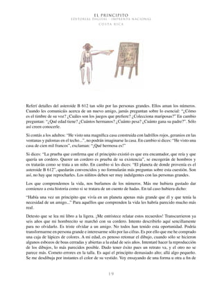 El Principito
EDITORIAL DIGITAL - IMPRENTA NACIONAL
c o s t a r i c a
1 9
Referí detalles del asteroide B 612 tan sólo por las personas grandes. Ellos aman los números.
Cuando les comunicáis acerca de un nuevo amigo, jamás preguntan sobre lo esencial: “¿Cómo
es el timbre de su voz? ¿Cuáles son los juegos que prefiere? ¿Colecciona mariposas?” En cambio
preguntan: “¿Qué edad tiene? ¿Cuántos hermanos? ¿Cuánto pesa? ¿Cuánto gana su padre?”. Sólo
así creen conocerle.
Si contás a los adultos: “He visto una magnífica casa construida con ladrillos rojos, geranios en las
ventanas y palomas en el techo...”, no podrán imaginarse la casa. En cambio si dices: “He visto una
casa de cien mil francos”, exclaman: “¡Qué hermosa es!”
Si dices: “La prueba que confirma que el principito existió es que era encantador, que reía y que
quería un cordero. Querer un cordero es prueba de su existencia”, se encogerán de hombros y
os tratarán como se trata a un niño. En cambio si les dices: “El planeta de donde provenía es el
asteroide B 612”, quedarán convencidos y no formularán más preguntas sobre esta cuestión. Son
así, no hay que reprocharles. Los niñitos deben ser muy indulgentes con las personas grandes.
Los que comprendemos la vida, nos burlamos de los números. Más me hubiera gustado dar
comienzo a esta historia como si se tratara de un cuento de hadas. En tal caso hubiera dicho:
“Había una vez un principito que vivía en un planeta apenas más grande que él y que tenía la
necesidad de un amigo...” Para aquéllos que comprenden la vida les habría parecido mucho más
real.
Detesto que se lea mi libro a la ligera. ¡Me entristece relatar estos recuerdos! Transcurrieron ya
seis años que mi hombrecito se marchó con su cordero. Intento describirlo aquí sencillamente
para no olvidarlo. Es triste olvidar a un amigo. No todos han tenido esta oportunidad. Podría
transformarme en persona grande e interesarme sólo por las cifras. Es por ello que me he comprado
una caja de lápices de colores. A mi edad, es penoso retomar el dibujo, cuando sólo se hicieron
algunos esbozos de boas cerradas y abiertas a la edad de seis años. Intentaré hacer la reproducción
de los dibujos, lo más parecidos posible. Dudo tener éxito pues un retrato va, y el otro no se
parece más. Cometo errores en la talla. Es aquí el principito demasiado alto; allá algo pequeño.
Se me desdibuja por instantes el color de su vestido. Voy ensayando de una forma u otra a fin de
 