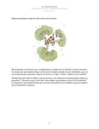 El Principito
EDITORIAL DIGITAL - IMPRENTA NACIONAL
c o s t a r i c a
2 3
Dibujé aquél planeta según las indicaciones del principito.
Me desagrada ser moralista; pero verdaderamente el peligro de los baobabs es poco conocido y
los riesgos por quien pudiera llegar a extraviarse en algún asteroide son tan importantes, que, en
una excepción que me permito, salgo de mi reserva y os digo: “¡Niños, cuidado con los baobabs!”
Trabajé largo rato sobre el dibujo, a fin de prevenir a mis amigos de semejante peligro. Quizá os
preguntéis: “¿Por qué no hay en este libro, otros dibujos tan grandiosos como el de los baobabs?”
La respuesta es que intenté hacerlos pero sin éxito. En cambio con los baobabs, lo que me impulsó
fue sencillamente la urgencia.
 