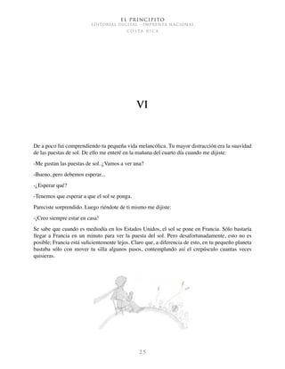 El Principito
EDITORIAL DIGITAL - IMPRENTA NACIONAL
c o s t a r i c a
2 5
VI
De a poco fui comprendiendo tu pequeña vida melancólica. Tu mayor distracción era la suavidad
de las puestas de sol. De ello me enteré en la mañana del cuarto día cuando me dijiste:
-Me gustan las puestas de sol. ¿Vamos a ver una?
-Bueno, pero debemos esperar...
-¿Esperar qué?
-Tenemos que esperar a que el sol se ponga.
Pareciste sorprendido. Luego riéndote de ti mismo me dijiste:
-¡Creo siempre estar en casa!
Se sabe que cuando es mediodía en los Estados Unidos, el sol se pone en Francia. Sólo bastaría
llegar a Francia en un minuto para ver la puesta del sol. Pero desafortunadamente, esto no es
posible; Francia está suficientemente lejos. Claro que, a diferencia de esto, en tu pequeño planeta
bastaba sólo con mover tu silla algunos pasos, contemplando así el crepúsculo cuantas veces
quisieras.
 