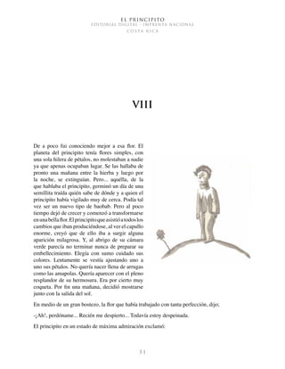 El Principito
EDITORIAL DIGITAL - IMPRENTA NACIONAL
c o s t a r i c a
3 1
VIII
De a poco fui conociendo mejor a esa flor. El
planeta del principito tenía flores simples, con
una sola hilera de pétalos, no molestaban a nadie
ya que apenas ocupaban lugar. Se las hallaba de
pronto una mañana entre la hierba y luego por
la noche, se extinguían. Pero... aquélla, de la
que hablaba el principito, germinó un día de una
semillita traída quién sabe de dónde y a quien el
principito había vigilado muy de cerca. Podía tal
vez ser un nuevo tipo de baobab. Pero al poco
tiempo dejó de crecer y comenzó a transformarse
enunabellaflor. Elprincipitoqueasistióatodoslos
cambios que iban produciéndose, al ver el capullo
enorme, creyó que de ello iba a surgir alguna
aparición milagrosa. Y, al abrigo de su cámara
verde parecía no terminar nunca de preparar su
embellecimiento. Elegía con sumo cuidado sus
colores. Lentamente se vestía ajustando uno a
uno sus pétalos. No quería nacer llena de arrugas
como las amapolas. Quería aparecer con el pleno
resplandor de su hermosura. Era por cierto muy
coqueta. Por fin una mañana, decidió mostrarse
junto con la salida del sol.
En medio de un gran bostezo, la flor que había trabajado con tanta perfección, dijo;
-¡Ah!, perdóname... Recién me despierto... Todavía estoy despeinada.
El principito en un estado de máxima admiración exclamó:
 