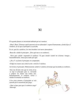 El Principito
EDITORIAL DIGITAL - IMPRENTA NACIONAL
c o s t a r i c a
4 1
XI
El segundo planeta se encontraba habitado por un vanidoso:
-¡Bien! ¡Bien! ¡Tenemos aquí la presencia de un admirador! -expresó fuertemente y desde lejos el
vanidoso, al ver que el principito se acercaba.
Es así, para los vanidosos, los otros hombres son meros admiradores.
-Buen día -saludó el principito-. ¡Pero qué raro es tu sombrero!
  -Sirve para saludar -respondió el vanidoso-. Es para saludar cuando me aclaman. Aunque...
lamentablemente, nunca pasa nadie por aquí.
-¿Ah, sí? -exclamó el principito sin comprender.
-Golpea tus manos una contra la otra -solicitó el vanidoso.
Así lo hizo el principito. Modestamente saludó el vanidoso al tiempo que levantaba su sombrero.
-Esto me divierte más que la visita al rey
-se dijo el principito para sí, volviendo
a golpear sus manos una contra otra.
Inmediatamente, el vanidoso volvió a
saludar levantando su sombrero.
A los cinco minutos, el principito se veía
cansado por la monotonía del juego:
-¿Qué se hace para que el sombrero caiga?
-interrogó.
 