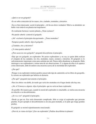 El Principito
EDITORIAL DIGITAL - IMPRENTA NACIONAL
c o s t a r i c a
5 4
-¿Qué es ser un geógrafo?
-Es un sabio conocedor de los mares, ríos, ciudades, montañas y desiertos.
-Eso es bien interesante -acotó el principito-. ¡Al fin un oficio verdadero! Miró a su alrededor; no
había visto todavía un planeta tan majestuoso.
-Es realmente hermoso vuestro planeta. ¿Tiene océanos?
-No puedo saberlo -contestó el geógrafo.
-¡Ah! -exclamó el principito decepcionado-. ¿Tiene montañas?
-Tampoco puedo saberlo -dijo el geógrafo.
-¿Ciudades, ríos y desiertos?
-¿Y cómo podría saberlo?
-¿Pero acaso no eres geógrafo? -preguntó disconforme el principito.
-Dije que era geógrafo, no explorador. No poseo exploradores y no soy yo quien deba realizar
el cómputo de las ciudades, los ríos, montañas, mares, océanos y desiertos. El geógrafo es lo
suficientemente importante como para ambular por ahí. Nunca debe abandonar su despacho. Debe
interrogar a sus exploradores y tomar nota de sus observaciones. Y si alguna de ellas se le aparece
como interesante, debe levantarse una encuesta acerca de la moralidad del explorador.
-¿Por qué?
-Porque si un explorador mintiera podría causar todo tipo de catástrofes en los libros de geografía.
Lo mismo un explorador que bebiera en demasía.
-¿Por qué? -preguntó nuevamente el principito.
-Pues los ebrios ven doble, de modo que vería dos montañas en el lugar donde sólo hay una.
-¡Ah, sí! Conozco a alguien -dijo el principito- que no sería un buen explorador.
-Es posible. De manera que, cuando la moral del explorador es intachable, se realiza una encuesta
en relación a su descubrimiento.
-¿Se va a ver? -preguntó el principito.
-Desde ya que no. Eso sería demasiado complicado. Sólo se exige al explorador que presente
pruebas. Si por ejemplo el descubrimiento es de una gran montaña, se le pide que traiga grandes
piedras.
El geógrafo se mostró repentinamente emocionado:
-¡Pero tú, tu vienes de lejos! ¡Eres un explorador! ¡Podrías describirme tu planeta!
 