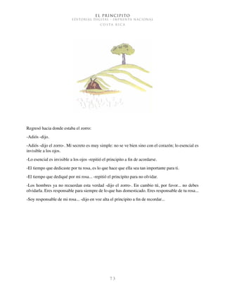El Principito
EDITORIAL DIGITAL - IMPRENTA NACIONAL
c o s t a r i c a
7 3
Regresó hacia donde estaba el zorro:
-Adiós -dijo.
-Adiós -dijo el zorro-. Mi secreto es muy simple: no se ve bien sino con el corazón; lo esencial es
invisible a los ojos.
-Lo esencial es invisible a los ojos -repitió el principito a fin de acordarse.
-El tiempo que dedicaste por tu rosa, es lo que hace que ella sea tan importante para ti.
-El tiempo que dediqué por mi rosa... -repitió el principito para no olvidar.
-Los hombres ya no recuerdan esta verdad -dijo el zorro-. En cambio tú, por favor... no debes
olvidarla. Eres responsable para siempre de lo que has domesticado. Eres responsable de tu rosa...
-Soy responsable de mi rosa... -dijo en voz alta el principito a fin de recordar...
 