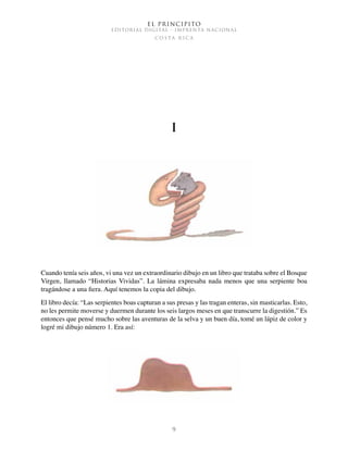 El Principito
EDITORIAL DIGITAL - IMPRENTA NACIONAL
c o s t a r i c a
9
I
Cuando tenía seis años, vi una vez un extraordinario dibujo en un libro que trataba sobre el Bosque
Virgen, llamado “Historias Vividas”. La lámina expresaba nada menos que una serpiente boa
tragándose a una fiera. Aquí tenemos la copia del dibujo.
El libro decía: “Las serpientes boas capturan a sus presas y las tragan enteras, sin masticarlas. Esto,
no les permite moverse y duermen durante los seis largos meses en que transcurre la digestión.” Es
entonces que pensé mucho sobre las aventuras de la selva y un buen día, tomé un lápiz de color y
logré mi dibujo número 1. Era así:
 
