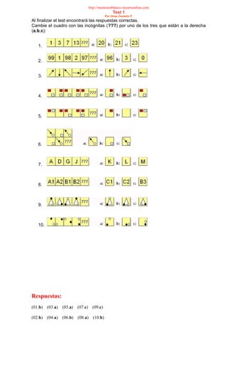 http://mentesenblanco.myartsonline.com
Test 1
Por Omar Castaño P.
Al finalizar el test encontrará las respuestas correctas.
Cambie el cuadro con las incógnitas (???) por uno de los tres que están a la derecha
(a,b,c):
1.
2.
3.
4.
5.
6.
7.
8.
9.
10.
Respuestas:
(01.b) (03.a) (05.a) (07.c) (09.c)
(02.b) (04.a) (06.b) (08.a) (10.b)
 