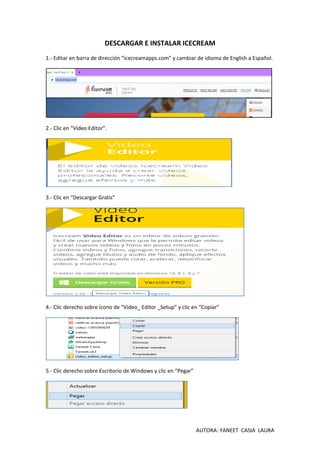 AUTORA: YANEET CASIA LAURA
DESCARGAR E INSTALAR ICECREAM
1.- Editar en barra de dirección “icecreamapps.com” y cambiar de idioma de English a Español.
2.- Clic en “Video Editor”.
3.- Clic en “Descargar Gratis”
4.- Clic derecho sobre ícono de “Video_ Editor _Setup” y clic en “Copiar”
5.- Clic derecho sobre Escritorio de Windows y clic en “Pegar”
 