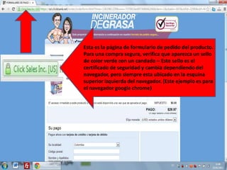 Esta es la página de formulario de pedido del producto.
Para una compra segura, verifica que aparezca un sello
de color verde con un candado – Este sello es el
certificado de seguridad y cambia dependiendo del
navegador, pero siempre esta ubicado en la esquina
superior izquierda del navegador. (Este ejemplo es para
el navegador google chrome)
 