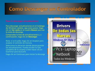 Paso 3: descargar actualizaciones
Para descargar actualizaciones en el Catálogo
de Windows Update, siga estos pasos: Haga
clic en Ver cesta en el cuadro Buscar para ver
la cesta de descarga.
Compruebe la lista de actualizaciones y, a
continuación, haga clic en Descargar.
Nota: si se le pide, haga clic en Aceptar para
aceptar el contrato de licencia.
Seleccione la ubicación donde desea guardar
las actualizaciones. Puede escribir la ruta
completa de la carpeta o bien hacer clic en
Examinar para buscarla.
Haga clic en Continuar para iniciar la descarga.
.
 