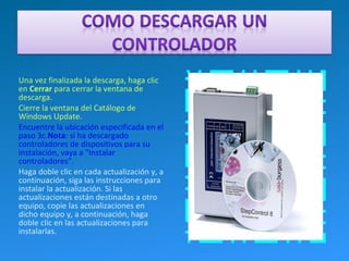 Una vez finalizada la descarga, haga clic
en Cerrar para cerrar la ventana de
descarga.
Cierre la ventana del Catálogo de
Windows Update.
Encuentre la ubicación especificada en el
paso 3c.Nota: si ha descargado
controladores de dispositivos para su
instalación, vaya a "Instalar
controladores".
Haga doble clic en cada actualización y, a
continuación, siga las instrucciones para
instalar la actualización. Si las
actualizaciones están destinadas a otro
equipo, copie las actualizaciones en
dicho equipo y, a continuación, haga
doble clic en las actualizaciones para
instalarlas.
 