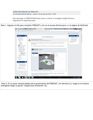 CÓMO DESCARGAR UN PODCAST?
de Jhovanny Beraún Ramos - jueves, 25 de julio de 2013, 16:29

Para descargar un PODCAST(MixCloud) vamos a utilizar el navegador Google Chrome y
seguiremos los siguientes pasos.

Paso 1. Ingresar al link para visualizar PODCAST y clic en el acceso directo para ir a la página de MixCloud.

Paso 2. En la nueva ventana debajo de la presentación del PODCAST, clic derecho (1), luego en la ventana
emergente elegir la opción “Inspeccionar Elemento” (2).

 