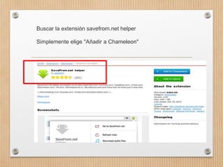Buscar la extensión savefrom.net helper
Simplemente elige "Añadir a Chameleon"
 