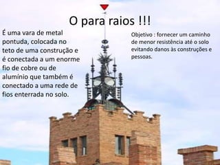 O para raios !!! 
Objetivo : fornecer um caminho 
de menor resistência até o solo 
evitando danos às construções e 
pessoas. 
É uma vara de metal 
pontuda, colocada no 
teto de uma construção e 
é conectada a um enorme 
fio de cobre ou de 
alumínio que também é 
conectado a uma rede de 
fios enterrada no solo. 
 