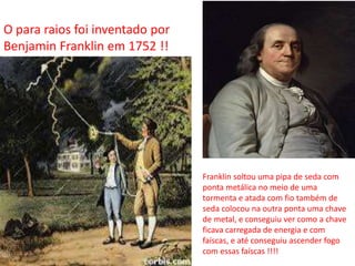 O para raios foi inventado por 
Benjamin Franklin em 1752 !! 
Franklin soltou uma pipa de seda com 
ponta metálica no meio de uma 
tormenta e atada com fio também de 
seda colocou na outra ponta uma chave 
de metal, e conseguiu ver como a chave 
ficava carregada de energia e com 
faíscas, e até conseguiu ascender fogo 
com essas faíscas !!!! 
 
