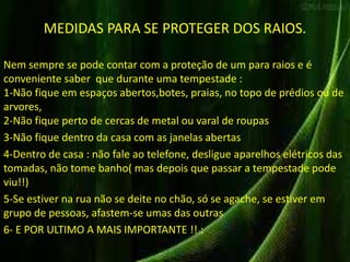 MEDIDAS PARA SE PROTEGER DOS RAIOS. 
Nem sempre se pode contar com a proteção de um para raios e é 
conveniente saber que durante uma tempestade : 
1-Não fique em espaços abertos,botes, praias, no topo de prédios ou de 
arvores, 
2-Não fique perto de cercas de metal ou varal de roupas 
3-Não fique dentro da casa com as janelas abertas 
4-Dentro de casa : não fale ao telefone, desligue aparelhos elétricos das 
tomadas, não tome banho( mas depois que passar a tempestade pode 
viu!!) 
5-Se estiver na rua não se deite no chão, só se agache, se estiver em 
grupo de pessoas, afastem-se umas das outras 
6- E POR ULTIMO A MAIS IMPORTANTE !! : 
 