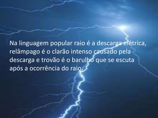 Na linguagem popular raio é a descarga elétrica, 
relâmpago é o clarão intenso causado pela 
descarga e trovão é o barulho que se escuta 
após a ocorrência do raio. 
 