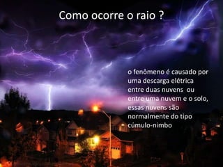 Como ocorre o raio ? 
o fenômeno é causado por 
uma descarga elétrica 
entre duas nuvens ou 
entre uma nuvem e o solo, 
essas nuvens são 
normalmente do tipo 
cúmulo-nimbo 
 
