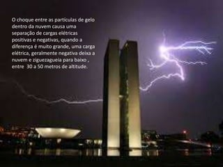 O choque entre as partículas de gelo 
dentro da nuvem causa uma 
separação de cargas elétricas 
positivas e negativas, quando a 
diferença é muito grande, uma carga 
elétrica, geralmente negativa deixa a 
nuvem e ziguezagueia para baixo , 
entre 30 a 50 metros de altitude. 
 