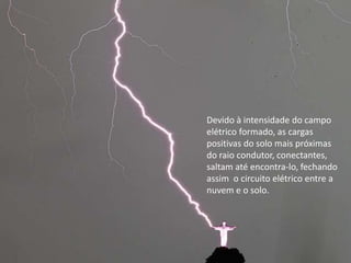 Devido à intensidade do campo 
elétrico formado, as cargas 
positivas do solo mais próximas 
do raio condutor, conectantes, 
saltam até encontra-lo, fechando 
assim o circuito elétrico entre a 
nuvem e o solo. 
 