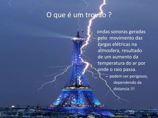 O que é um trovão ? 
• ondas sonoras geradas 
pelo movimento das 
cargas elétricas na 
atmosfera, resultado 
de um aumento da 
temperatura do ar por 
onde o raio passa. 
– podem ser perigosos, 
dependendo da 
distancia !!! 
 